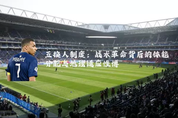 五换人制度:战术革命背后的体能分配与地理适应性博弈